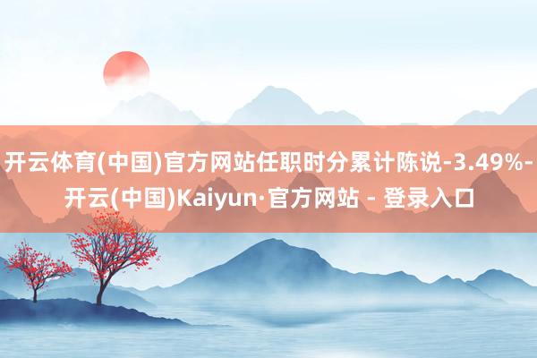开云体育(中国)官方网站任职时分累计陈说-3.49%-开云(中国)Kaiyun·官方网站 - 登录入口