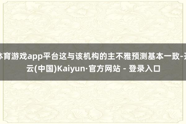 体育游戏app平台这与该机构的主不雅预测基本一致-开云(中国)Kaiyun·官方网站 - 登录入口