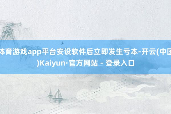体育游戏app平台安设软件后立即发生亏本-开云(中国)Kaiyun·官方网站 - 登录入口