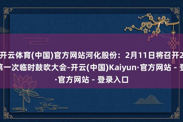 开云体育(中国)官方网站河化股份：2月11日将召开2025年第一次临时鼓吹大会-开云(中国)Kaiyun·官方网站 - 登录入口