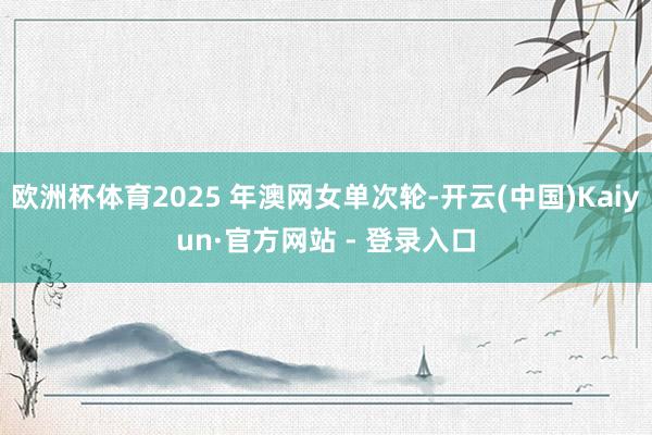 欧洲杯体育2025 年澳网女单次轮-开云(中国)Kaiyun·官方网站 - 登录入口