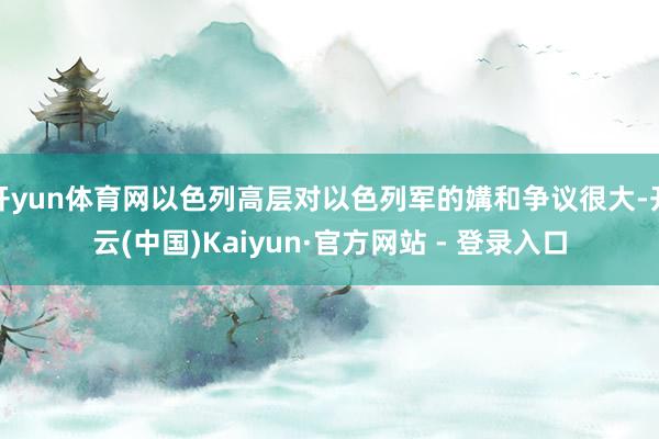 开yun体育网以色列高层对以色列军的媾和争议很大-开云(中国)Kaiyun·官方网站 - 登录入口