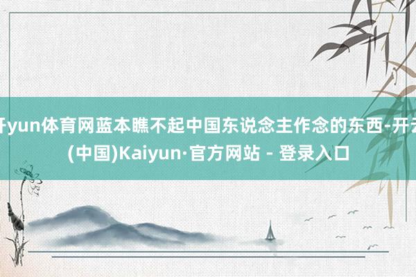 开yun体育网蓝本瞧不起中国东说念主作念的东西-开云(中国)Kaiyun·官方网站 - 登录入口