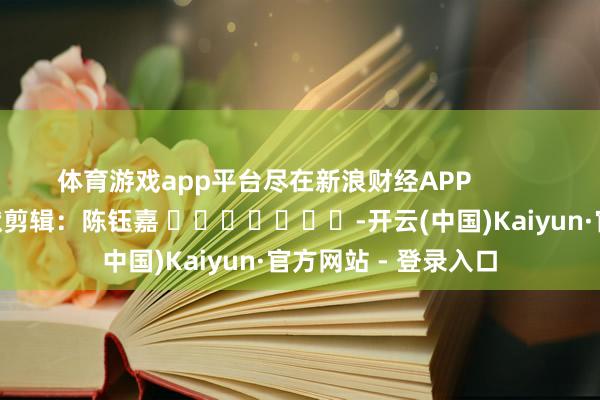 体育游戏app平台尽在新浪财经APP            						包袱剪辑：陈钰嘉 							-开云(中国)Kaiyun·官方网站 - 登录入口