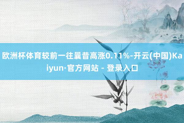 欧洲杯体育较前一往曩昔高涨0.11%-开云(中国)Kaiyun·官方网站 - 登录入口