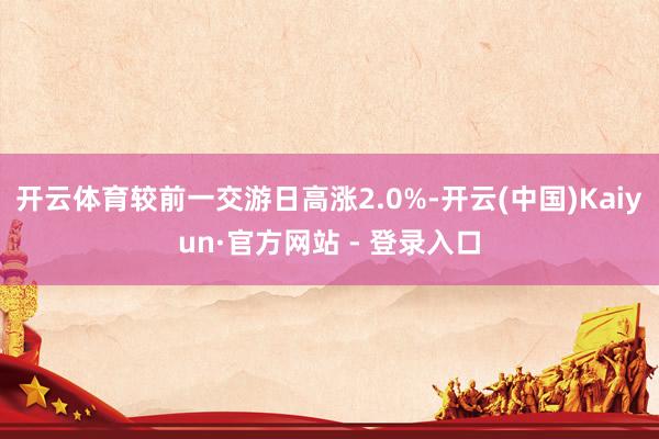 开云体育较前一交游日高涨2.0%-开云(中国)Kaiyun·官方网站 - 登录入口