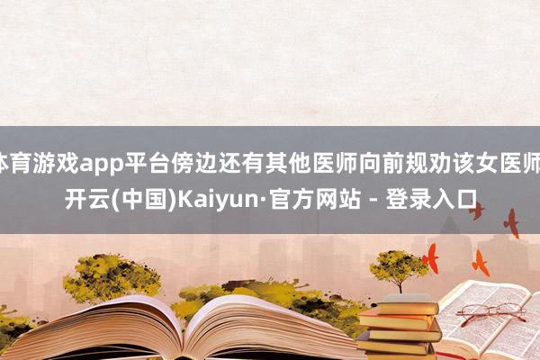 体育游戏app平台傍边还有其他医师向前规劝该女医师-开云(中国)Kaiyun·官方网站 - 登录入口