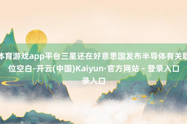 体育游戏app平台三星还在好意思国发布半导体有关职位空白-开云(中国)Kaiyun·官方网站 - 登录入口