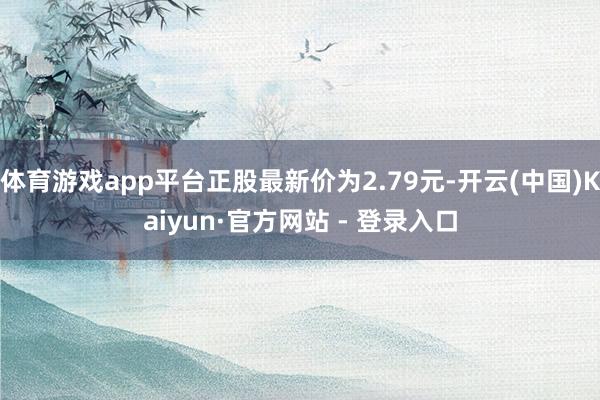 体育游戏app平台正股最新价为2.79元-开云(中国)Kaiyun·官方网站 - 登录入口