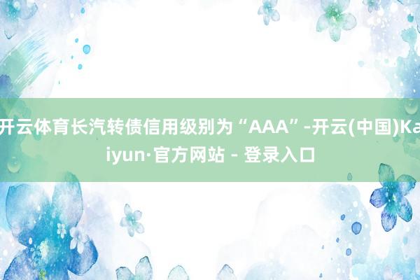 开云体育长汽转债信用级别为“AAA”-开云(中国)Kaiyun·官方网站 - 登录入口