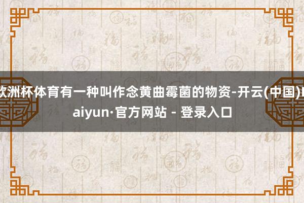 欧洲杯体育有一种叫作念黄曲霉菌的物资-开云(中国)Kaiyun·官方网站 - 登录入口