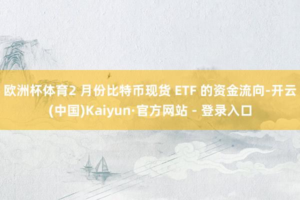 欧洲杯体育 2 月份比特币现货 ETF 的资金流向-开云(中国)Kaiyun·官方网站 - 登录入口