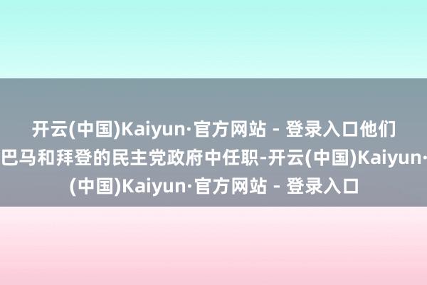 开云(中国)Kaiyun·官方网站 - 登录入口他们曾分袂在克林顿、奥巴马和拜登的民主党政府中任职-开云(中国)Kaiyun·官方网站 - 登录入口