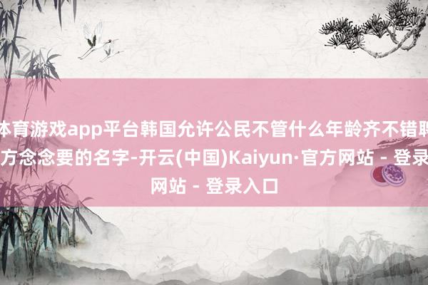 体育游戏app平台韩国允许公民不管什么年龄齐不错聘请我方念念要的名字-开云(中国)Kaiyun·官方网站 - 登录入口