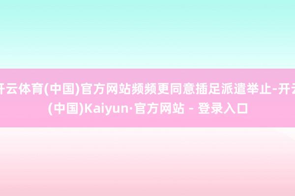 开云体育(中国)官方网站频频更同意插足派遣举止-开云(中国)Kaiyun·官方网站 - 登录入口