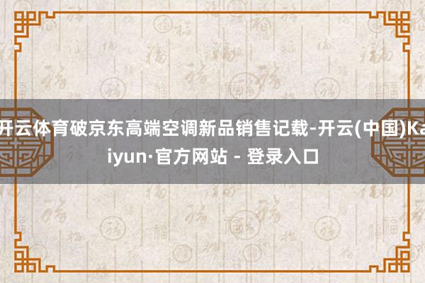 开云体育破京东高端空调新品销售记载-开云(中国)Kaiyun·官方网站 - 登录入口