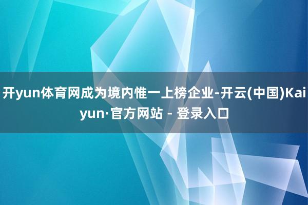 开yun体育网成为境内惟一上榜企业-开云(中国)Kaiyun·官方网站 - 登录入口