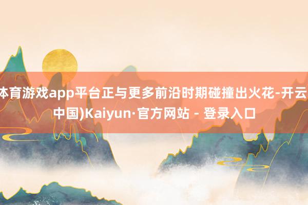 体育游戏app平台正与更多前沿时期碰撞出火花-开云(中国)Kaiyun·官方网站 - 登录入口