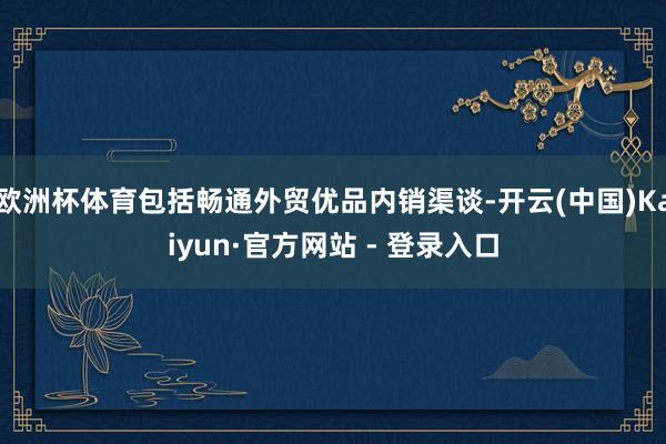 欧洲杯体育包括畅通外贸优品内销渠谈-开云(中国)Kaiyun·官方网站 - 登录入口