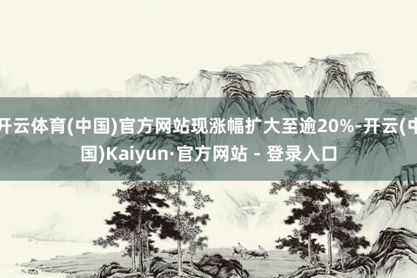 开云体育(中国)官方网站现涨幅扩大至逾20%-开云(中国)Kaiyun·官方网站 - 登录入口