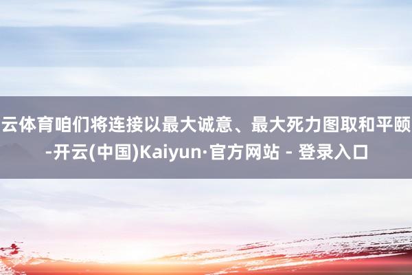开云体育咱们将连接以最大诚意、最大死力图取和平颐养-开云(中国)Kaiyun·官方网站 - 登录入口