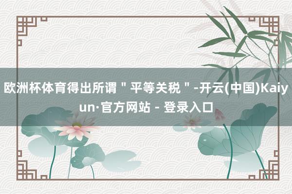 欧洲杯体育得出所谓＂平等关税＂-开云(中国)Kaiyun·官方网站 - 登录入口