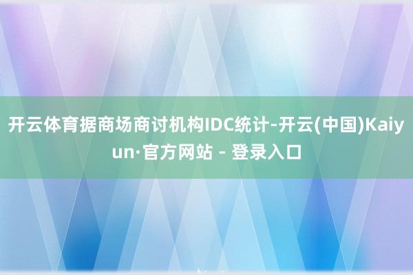 开云体育据商场商讨机构IDC统计-开云(中国)Kaiyun·官方网站 - 登录入口