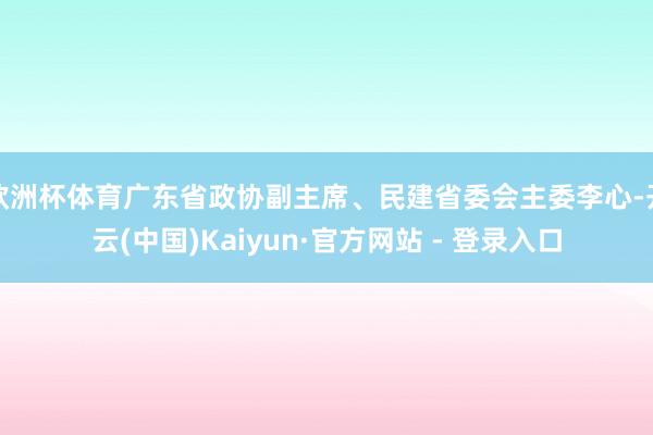 欧洲杯体育广东省政协副主席、民建省委会主委李心-开云(中国)Kaiyun·官方网站 - 登录入口