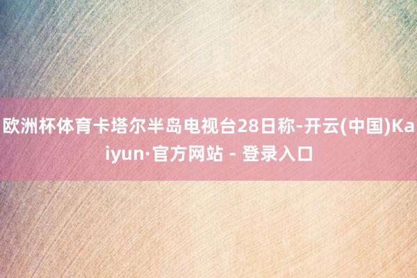 欧洲杯体育卡塔尔半岛电视台28日称-开云(中国)Kaiyun·官方网站 - 登录入口