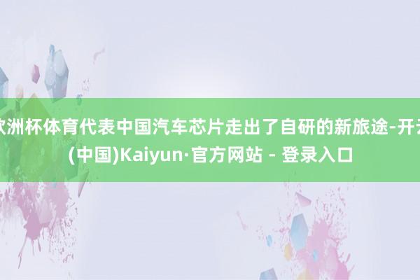 欧洲杯体育代表中国汽车芯片走出了自研的新旅途-开云(中国)Kaiyun·官方网站 - 登录入口