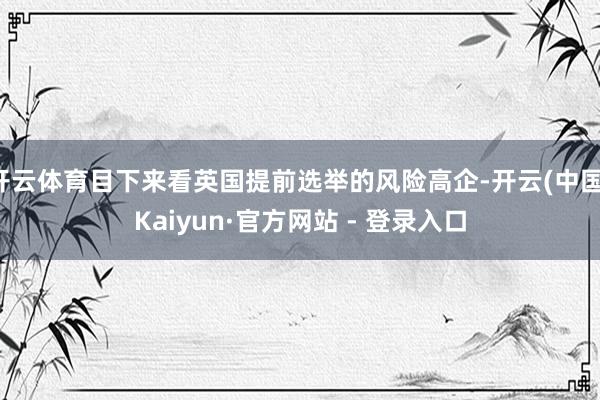 开云体育目下来看英国提前选举的风险高企-开云(中国)Kaiyun·官方网站 - 登录入口