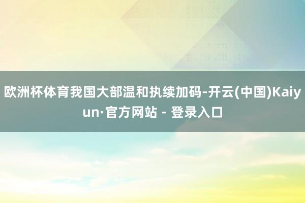 欧洲杯体育我国大部温和执续加码-开云(中国)Kaiyun·官方网站 - 登录入口