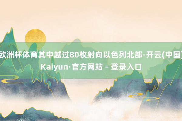 欧洲杯体育其中越过80枚射向以色列北部-开云(中国)Kaiyun·官方网站 - 登录入口