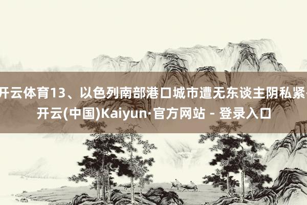 开云体育　　13、以色列南部港口城市遭无东谈主阴私紧-开云(中国)Kaiyun·官方网站 - 登录入口