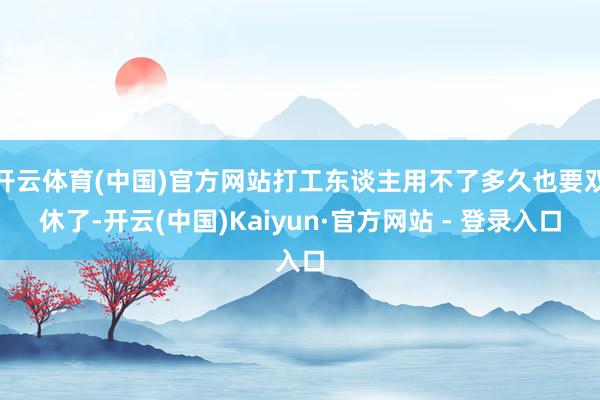 开云体育(中国)官方网站打工东谈主用不了多久也要双休了-开云(中国)Kaiyun·官方网站 - 登录入口