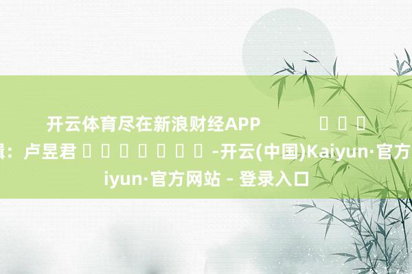 开云体育尽在新浪财经APP            						包袱剪辑：卢昱君 							-开云(中国)Kaiyun·官方网站 - 登录入口