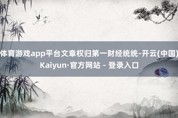 体育游戏app平台文章权归第一财经统统-开云(中国)Kaiyun·官方网站 - 登录入口