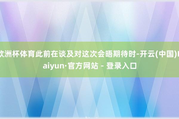 欧洲杯体育此前在谈及对这次会晤期待时-开云(中国)Kaiyun·官方网站 - 登录入口