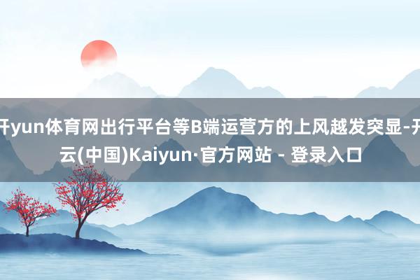 开yun体育网出行平台等B端运营方的上风越发突显-开云(中国)Kaiyun·官方网站 - 登录入口