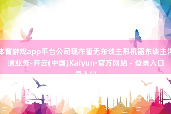体育游戏app平台公司现在暂无东谈主形机器东谈主沟通业务-开云(中国)Kaiyun·官方网站 - 登录入口