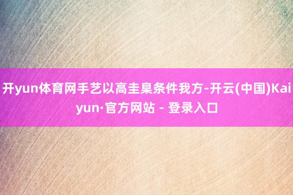 开yun体育网手艺以高圭臬条件我方-开云(中国)Kaiyun·官方网站 - 登录入口