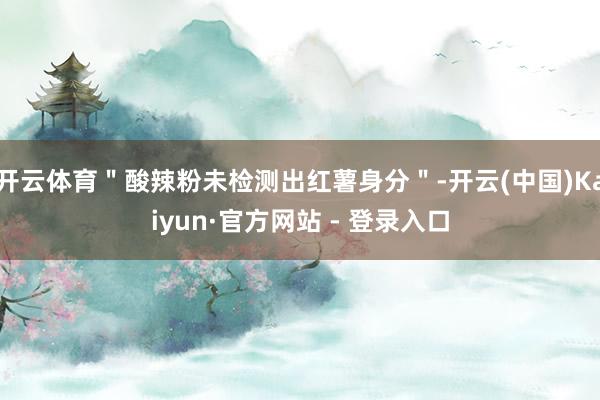 开云体育＂酸辣粉未检测出红薯身分＂-开云(中国)Kaiyun·官方网站 - 登录入口