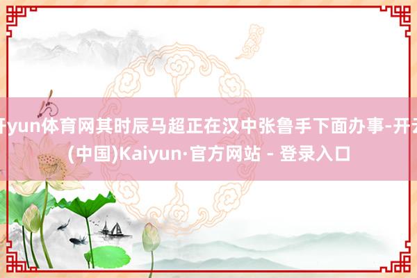 开yun体育网其时辰马超正在汉中张鲁手下面办事-开云(中国)Kaiyun·官方网站 - 登录入口