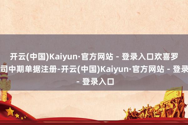 开云(中国)Kaiyun·官方网站 - 登录入口欢喜罗致公司中期单据注册-开云(中国)Kaiyun·官方网站 - 登录入口