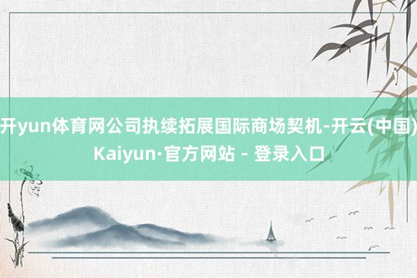 开yun体育网公司执续拓展国际商场契机-开云(中国)Kaiyun·官方网站 - 登录入口