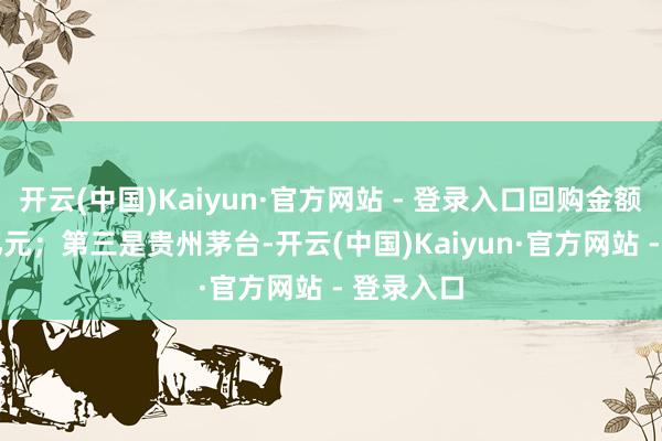 开云(中国)Kaiyun·官方网站 - 登录入口回购金额为6.93亿元；第三是贵州茅台-开云(中国)Kaiyun·官方网站 - 登录入口
