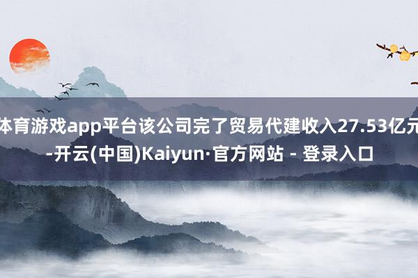 体育游戏app平台该公司完了贸易代建收入27.53亿元-开云(中国)Kaiyun·官方网站 - 登录入口