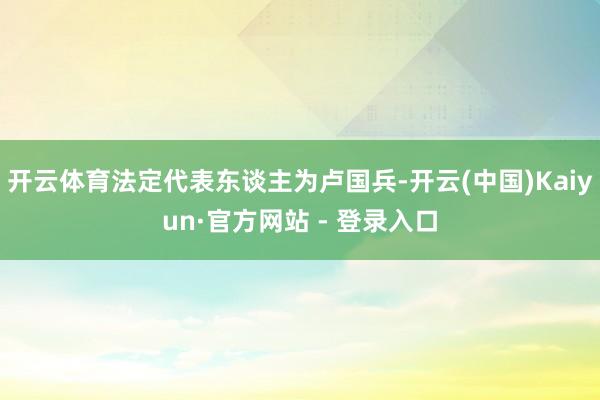 开云体育法定代表东谈主为卢国兵-开云(中国)Kaiyun·官方网站 - 登录入口