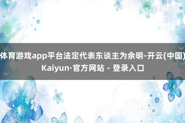 体育游戏app平台法定代表东谈主为余明-开云(中国)Kaiyun·官方网站 - 登录入口