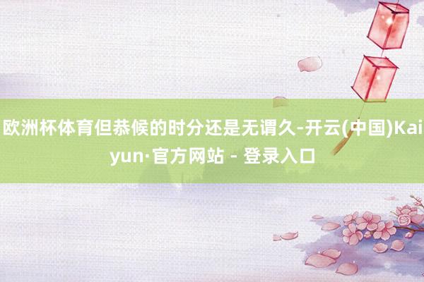 欧洲杯体育但恭候的时分还是无谓久-开云(中国)Kaiyun·官方网站 - 登录入口